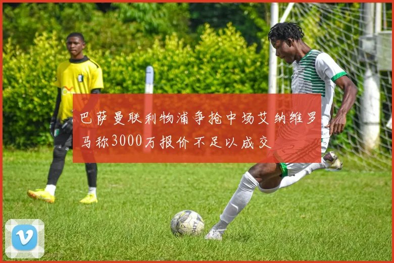 巴萨曼联利物浦争抢中场艾纳维罗马称3000万报价不足以成交