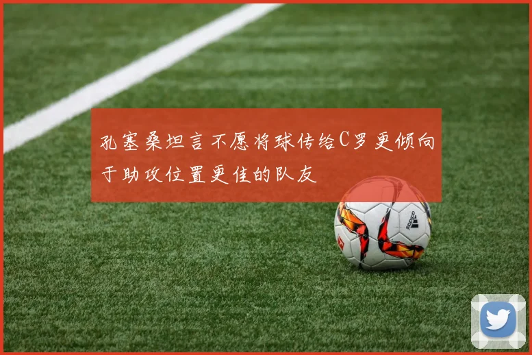 孔塞桑坦言不愿将球传给C罗更倾向于助攻位置更佳的队友