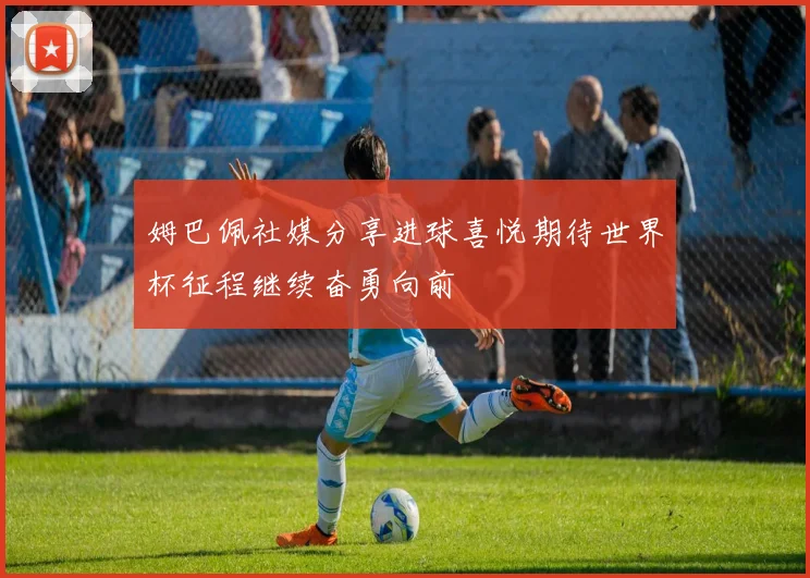姆巴佩社媒分享进球喜悦期待世界杯征程继续奋勇向前