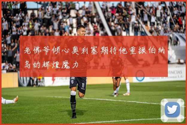 老佛爷倾心奥利塞期待他重振伯纳乌的辉煌魔力