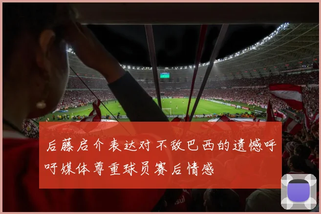 后藤启介表达对不敌巴西的遗憾呼吁媒体尊重球员赛后情感
