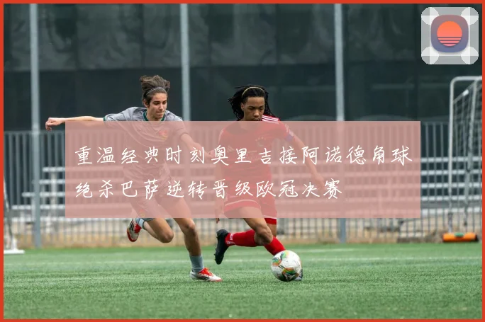 重温经典时刻奥里吉接阿诺德角球绝杀巴萨逆转晋级欧冠决赛