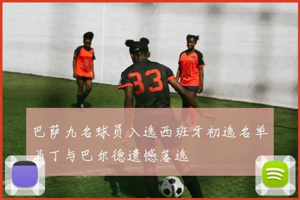 巴萨九名球员入选西班牙初选名单马丁与巴尔德遗憾落选