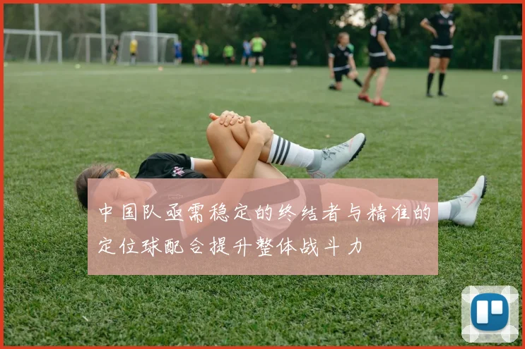 中国队亟需稳定的终结者与精准的定位球配合提升整体战斗力