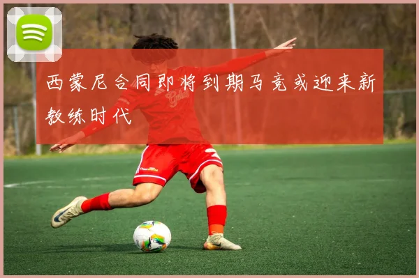 西蒙尼合同即将到期马竞或迎来新教练时代