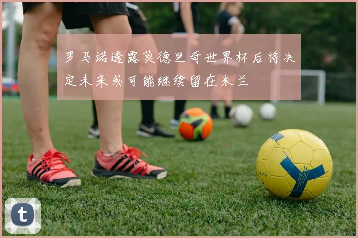 罗马诺透露莫德里奇世界杯后将决定未来或可能继续留在米兰