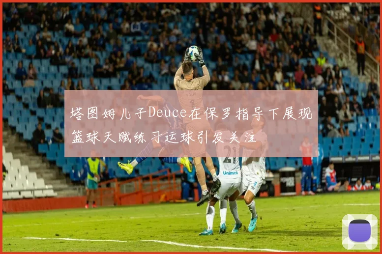 塔图姆儿子Deuce在保罗指导下展现篮球天赋练习运球引发关注