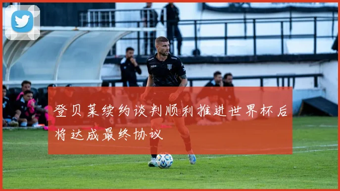 登贝莱续约谈判顺利推进世界杯后将达成最终协议