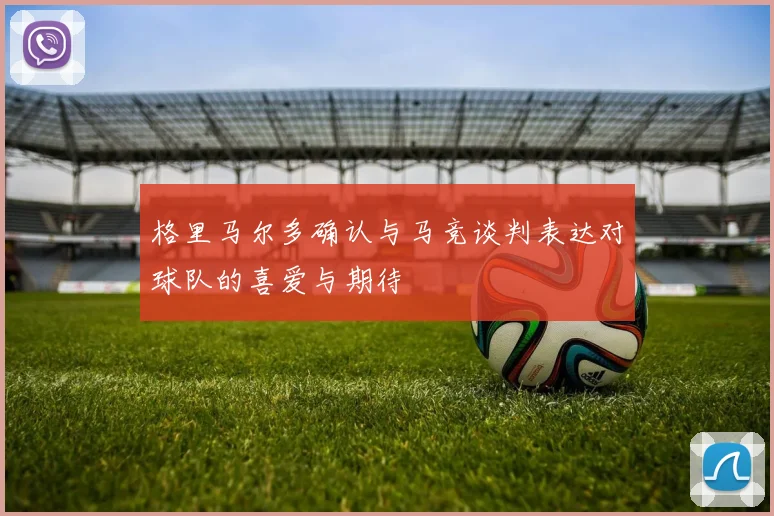 格里马尔多确认与马竞谈判表达对球队的喜爱与期待