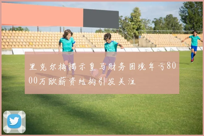 里克尔梅揭示皇马财务困境年亏8000万欧薪资结构引发关注