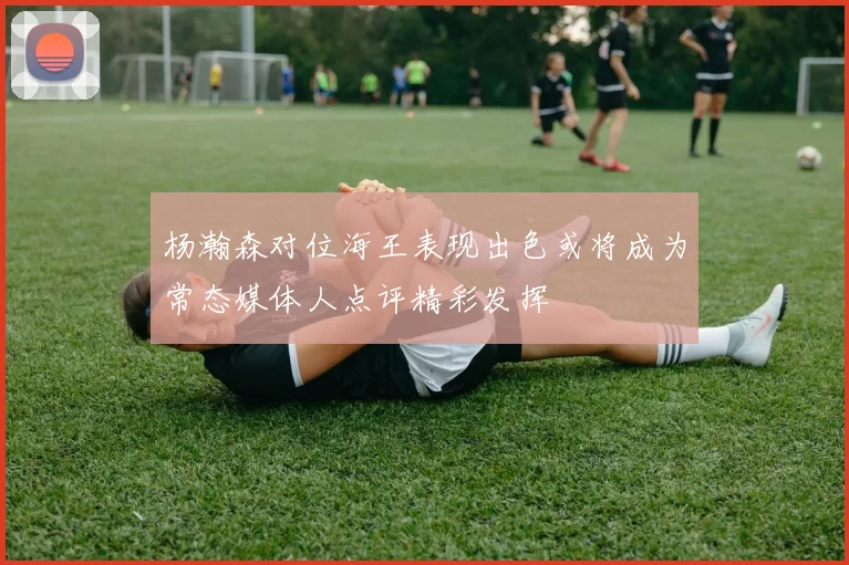 杨瀚森对位海王表现出色或将成为常态媒体人点评精彩发挥